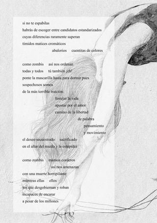 18
si no te espabilas
habrás de escoger entre candidatos estandarizados
cuyas diferencias raramente superan
tímidos matices cromáticos
abalorios cuentitas de colores
como zombis así nos ordenan
todas y todos tú también ¡eh!
ponte la mascarilla hasta para dormir pues
sospechosos somos
de la más terrible traición:
festejar la vida
apostar por el amor
camino de la libertad
de palabra
pensamiento
y movimiento
el deseo secuestrado sacrificado
en el altar del miedo y la estupidez
como zombis mansos corderos
así nos amenazan
con una muerte horripilante
mientras ellas ellos
los que desgobiernan y roban
incapaces de encarar
a pesar de los millones
 