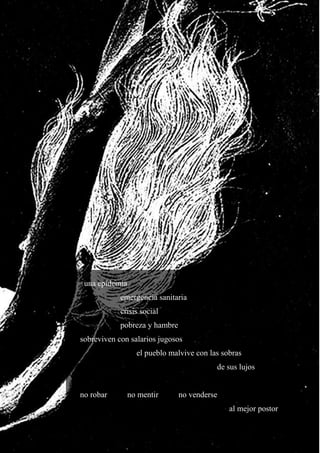 19
una epidemia
emergencia sanitaria
crisis social
pobreza y hambre
sobreviven con salarios jugosos
el pueblo malvive con las sobras
de sus lujos
no robar no mentir no venderse
al mejor postor
 