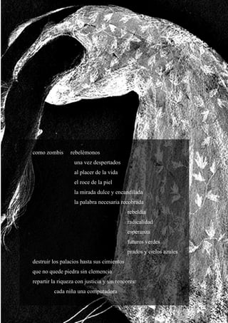 20
como zombis rebelémonos
una vez despertados
al placer de la vida
el roce de la piel
la mirada dulce y encandilada
la palabra necesaria recobrada
rebeldía
radicalidad
esperanza
futuros verdes
prados y cielos azules
destruir los palacios hasta sus cimientos
que no quede piedra sin clemencia
repartir la riqueza con justicia y sin rencores:
cada niña una computadora
 