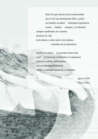 21
fuera los que lucran con la enfermedad
que el sol sea eternamente libre y gratis
un hombre un árbol intimidad respiratoria
comer inhalar siempre y en libertad
campos sembrados sin venenos
amemos la vida
la de ahora y sobre todo la de mañana
custodios de la naturaleza
zombis no somos ni seremos nunca más
¡ojo! la fuerza de la libertad y la esperanza
señoras y señores gobernantes
con sus privilegios arrasará
rumbo a mañanas hermosos y rutilantes
Agosto 2020
Puerto Rico
 