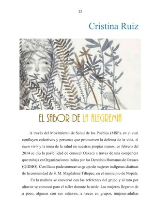 22
Cristina Ruiz
EL SABOR DE LA ALEGREMIA
A través del Movimiento de Salud de los Pueblos (MSP), en el cual
confluyen colectivos y personas que promueven la defensa de la vida, el
buen vivir y la toma de la salud en nuestras propias manos, en febrero del
2014 se dio la posibilidad de conocer Oaxaca a través de una compañera
que trabaja en Organizaciones Indias por los Derechos Humanos de Oaxaca
(OIDHO). Con Iliana pude conocer un grupo de mujeres indígenas chatinas
de la comunidad de S. M. Magdalena Tiltepec, en el municipio de Nopala.
En la mañana se conversó con las referentes del grupo y al rato por
altavoz se convocó para el taller durante la tarde. Las mujeres llegaron de
a poco, algunas con sus niñas/os, a veces en grupos, mujeres adultas
EL SABOR DE LA ALEGREMIA
 