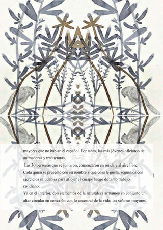 23
mayores que no hablan el español. Por tanto, las más jóvenes oficiaron de
animadoras y traductoras.
Las 30 personas que se juntaron, comenzaron en ronda y al aire libre.
Cada quien se presentó con su nombre y qué cosa le gusta; seguimos con
ejercicios saludables para aflojar el cuerpo luego de tanto trabajo
cotidiano.
Ya en el interior, con elementos de la naturaleza armamos en conjunto un
altar circular en conexión con lo ancestral de la vida; las señoras mayores
 