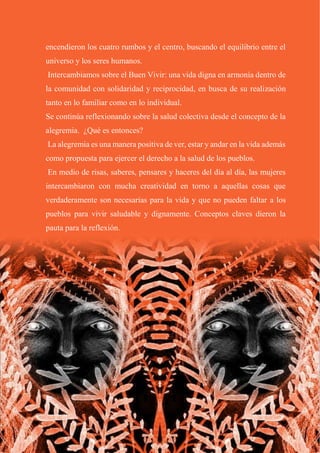 24
encendieron los cuatro rumbos y el centro, buscando el equilibrio entre el
universo y los seres humanos.
Intercambiamos sobre el Buen Vivir: una vida digna en armonía dentro de
la comunidad con solidaridad y reciprocidad, en busca de su realización
tanto en lo familiar como en lo individual.
Se continúa reflexionando sobre la salud colectiva desde el concepto de la
alegremia. ¿Qué es entonces?
La alegremia es una manera positiva de ver, estar y andar en la vida además
como propuesta para ejercer el derecho a la salud de los pueblos.
En medio de risas, saberes, pensares y haceres del día al día, las mujeres
intercambiaron con mucha creatividad en torno a aquellas cosas que
verdaderamente son necesarias para la vida y que no pueden faltar a los
pueblos para vivir saludable y dignamente. Conceptos claves dieron la
pauta para la reflexión.
 