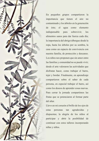 25
En pequeños grupos compartieron la
importancia que tienen el aire no
contaminado y los árboles en la generación
de éste; el agua como elemento
indispensable para sobrevivir; los
alimentos sanos para dar fuerza cada día;
la importancia del abrigo/albergue desde la
ropa, hasta los árboles por su sombra, la
casa como un espacio de convivencia con
nuestra familia, de protección y descanso.
Los niños nos proponen que sin amor entre
las familias y comunidad no se puede vivir;
desde el arte valoraron las actividades que
disfrutan hacer, como trabajar el barro,
tejer y bordar. Finalmente, en aprendizaje
compartieron sobre el saber de cada
persona, en especial trabajar el barro, así
como los deseos de aprender cosas nuevas.
Para cerrar la jornada compartimos las
frutas que se potenciaron al formar parte
del altar.
Llevo en mi corazón el brillo de los ojos de
estas personas tan agradecidas y
dispuestas; la alegría de los niños al
participar y abrir la posibilidad de
continuar con estos talleres incorporando
niñas y niños.
 