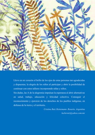 26
Llevo en mi corazón el brillo de los ojos de estas personas tan agradecidas
y dispuestas; la alegría de los niños al participar y abrir la posibilidad de
continuar con estos talleres incorporando niñas y niños.
Sin dudas, las A de la alegremia impulsan la esperanza al abrir alternativas
en salud, trabajo, educación y felicidad colectiva. Conseguir el
reconocimiento y ejercicio de los derechos de los pueblos indígenas, en
defensa de la tierra y el territorio.
Cristina Ruiz Heinzmann- Rosario, Argentina
lacheruiz@yahoo.com.mx
 