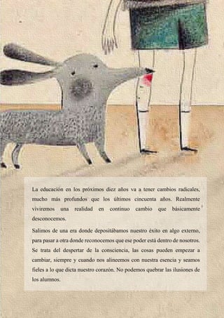 28
La educación en los próximos diez años va a tener cambios radicales,
mucho más profundos que los últimos cincuenta años. Realmente
viviremos una realidad en continuo cambio que básicamente
desconocemos.
Salimos de una era donde depositábamos nuestro éxito en algo externo,
para pasar a otra donde reconocemos que ese poder está dentro de nosotros.
Se trata del despertar de la consciencia, las cosas pueden empezar a
cambiar, siempre y cuando nos alineemos con nuestra esencia y seamos
fieles a lo que dicta nuestro corazón. No podemos quebrar las ilusiones de
los alumnos.
 