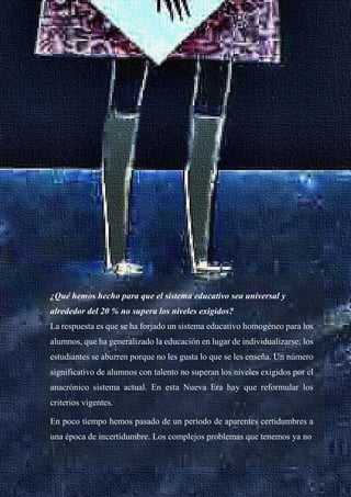 29
¿Qué hemos hecho para que el sistema educativo sea universal y
alrededor del 20 % no supera los niveles exigidos?
La respuesta es que se ha forjado un sistema educativo homogéneo para los
alumnos, que ha generalizado la educación en lugar de individualizarse; los
estudiantes se aburren porque no les gusta lo que se les enseña. Un número
significativo de alumnos con talento no superan los niveles exigidos por el
anacrónico sistema actual. En esta Nueva Era hay que reformular los
criterios vigentes.
En poco tiempo hemos pasado de un período de aparentes certidumbres a
una época de incertidumbre. Los complejos problemas que tenemos ya no
 