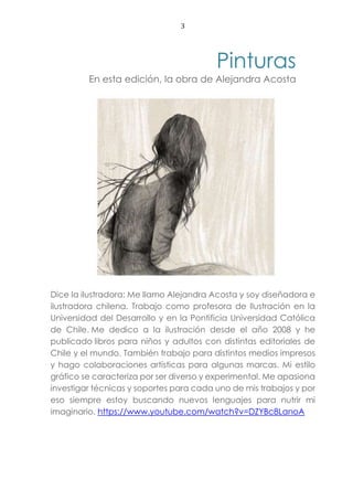 3
Pinturas
En esta edición, la obra de Alejandra Acosta
Dice la ilustradora: Me llamo Alejandra Acosta y soy diseñadora e
ilustradora chilena. Trabajo como profesora de Ilustración en la
Universidad del Desarrollo y en la Pontificia Universidad Católica
de Chile. Me dedico a la ilustración desde el año 2008 y he
publicado libros para niños y adultos con distintas editoriales de
Chile y el mundo. También trabajo para distintos medios impresos
y hago colaboraciones artísticas para algunas marcas. Mi estilo
gráfico se caracteriza por ser diverso y experimental. Me apasiona
investigar técnicas y soportes para cada uno de mis trabajos y por
eso siempre estoy buscando nuevos lenguajes para nutrir mi
imaginario. https://www.youtube.com/watch?v=DZYBc8LanoA
 