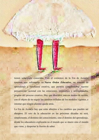 30
tienen soluciones conocidas. Con el comienzo de la Era de Acuario
tenemos que reformular un Nuevo Orden Educativo, un sistema de
aprendizaje y enseñanza creativa, que permita complementar nuestro
pensamiento racional con las emociones, intuiciones y ambigüedades,
propias del proceso creativo. Hay que descubrir nuevos modos de acción,
con el objeto de no seguir los caminos trillados de los modelos vigentes, e
intentar que ningún alumno quede atrás.
La Era de Acuario hay que estar abiertos a los cambios que pueden ser
abruptos. El reto de la educación en las próximas décadas no será,
simplemente, el dominio del conocimiento, sino el domino del aprendizaje,
donde los educadores explicarán no el mundo que se muere sino el mundo
que viene, y despertar la ilusión de saber.
 