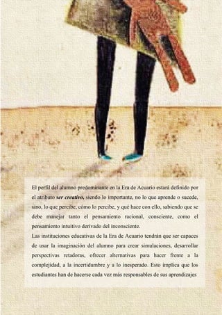 32
El perfil del alumno predominante en la Era de Acuario estará definido por
el atributo ser creativo, siendo lo importante, no lo que aprende o sucede,
sino, lo que percibe, cómo lo percibe, y qué hace con ello, sabiendo que se
debe manejar tanto el pensamiento racional, consciente, como el
pensamiento intuitivo derivado del inconsciente.
Las instituciones educativas de la Era de Acuario tendrán que ser capaces
de usar la imaginación del alumno para crear simulaciones, desarrollar
perspectivas retadoras, ofrecer alternativas para hacer frente a la
complejidad, a la incertidumbre y a lo inesperado. Esto implica que los
estudiantes han de hacerse cada vez más responsables de sus aprendizajes
 