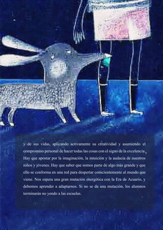 33
y de sus vidas, aplicando activamente su creatividad y asumiendo el
compromiso personal de hacer todas las cosas con el signo de la excelencia.
Hay que apostar por la imaginación, la intuición y la audacia de nuestros
niños y jóvenes. Hay que saber que somos parte de algo más grande y que
ello se conforma en una red para despertar conscientemente al mundo que
viene. Nos espera una gran mutación energética con la Era de Acuario, y
debemos aprender a adaptarnos. Si no se da una mutación, los alumnos
terminarán no yendo a las escuelas.
 