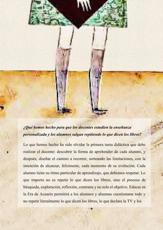 34
¿Qué hemos hecho para que los docentes estudien la enseñanza
personalizada y los alumnos salgan repitiendo lo que dicen los libros?
Lo que hemos hecho ha sido olvidar la primera tarea didáctica que debe
realizar el docente: descubrir la forma de aprehender de cada alumno, y
después, diseñar el camino a recorrer, sorteando las limitaciones, con la
intención de alcanzar, felizmente, cada momento de su evolución. Cada
alumno tiene su ritmo particular de aprendizaje, que debemos respetar. Lo
que importa no es repetir lo que dicen los libros, sino el proceso de
búsqueda, exploración, reflexión, contraste y no solo el objetivo. Educar en
la Era de Acuario permitirá a los alumnos y alumnas cuestionarse todo y
no repetir literalmente lo que dicen los libros, lo que declara la TV y los
 