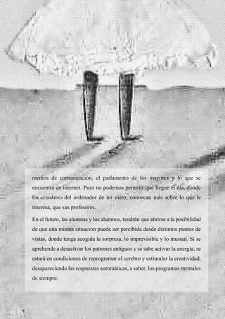 35
medios de comunicación, el parlamento de los mayores y lo que se
encuentra en internet. Pues no podemos permitir que llegue el día, donde
los «cookies» del ordenador de mi nieto, conozcan más sobre lo que le
interesa, que sus profesores.
En el futuro, las alumnas y los alumnos, tendrán que abrirse a la posibilidad
de que una misma situación puede ser percibida desde distintos puntos de
vistas, donde tenga acogida la sorpresa, lo imprevisible y lo inusual. Si se
aprehende a desactivar los patrones antiguos y se sabe activar la energía, se
estará en condiciones de reprogramar el cerebro y estimular la creatividad,
desapareciendo las respuestas automáticas, a saber, los programas mentales
de siempre.
 
