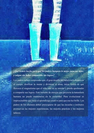 36
¿Qué hemos hecho para que los padres busquen lo mejor para sus hijos
y salgan sin haber compartido sus logros?
Los padres deben comprender que, el gran desafío del futuro será dinamizar
el cuerpo, dosificar la mente y divinizar el alma, única forma de que
florezca el magnetismo que el niño trae en su interior y pueda aprehender
a compartir sus logros. Este torrente de energía que proyecta la naturaleza
humana no puede mantenerse en la oscuridad. Para evolucionar es
imprescindible que surja el aprendizaje creativo para que esa luz brille. Los
padres de los alumnos deben preocuparse de que las escuelas e institutos
promuevan las mejores experiencias, las mejores prácticas y los mejores
talleres.
 