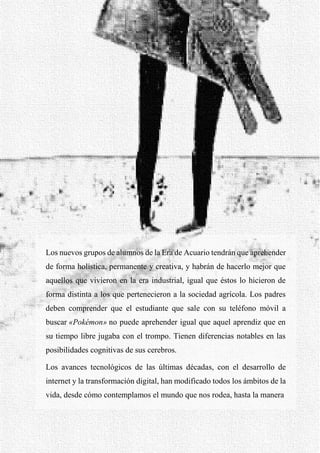 37
Los nuevos grupos de alumnos de la Era de Acuario tendrán que aprehender
de forma holística, permanente y creativa, y habrán de hacerlo mejor que
aquellos que vivieron en la era industrial, igual que éstos lo hicieron de
forma distinta a los que pertenecieron a la sociedad agrícola. Los padres
deben comprender que el estudiante que sale con su teléfono móvil a
buscar «Pokémon» no puede aprehender igual que aquel aprendiz que en
su tiempo libre jugaba con el trompo. Tienen diferencias notables en las
posibilidades cognitivas de sus cerebros.
Los avances tecnológicos de las últimas décadas, con el desarrollo de
internet y la transformación digital, han modificado todos los ámbitos de la
vida, desde cómo contemplamos el mundo que nos rodea, hasta la manera
 