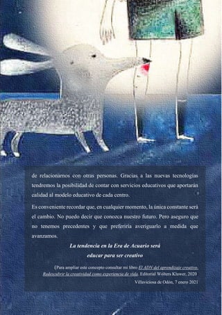 38
de relacionarnos con otras personas. Gracias a las nuevas tecnologías
tendremos la posibilidad de contar con servicios educativos que aportarán
calidad al modelo educativo de cada centro.
Es conveniente recordar que, en cualquier momento, la única constante será
el cambio. No puedo decir que conozca nuestro futuro. Pero aseguro que
no tenemos precedentes y que preferiría averiguarlo a medida que
avanzamos.
La tendencia en la Era de Acuario será
educar para ser creativo
(Para ampliar este concepto consultar mi libro El ADN del aprendizaje creativo.
Redescubrir la creatividad como experiencia de vida. Editorial Wolters Kluwer, 2020)
Villaviciosa de Odón, 7 enero 2021
 