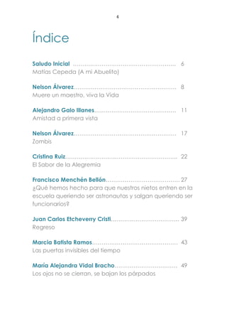 4
Índice
Saludo Inicial ……………………………………………… 6
Matías Cepeda (A mi Abuelito)
Nelson Álvarez……………………………………………… 8
Muere un maestro, viva la Vida
Alejandro Galo Illanes……………………………………. 11
Amistad a primera vista
Nelson Álvarez……………………………………………… 17
Zombis
Cristina Ruiz………………………………………………….. 22
El Sabor de la Alegremia
Francisco Menchén Bellón………………………………… 27
¿Qué hemos hecho para que nuestros nietos entren en la
escuela queriendo ser astronautas y salgan queriendo ser
funcionarios?
Juan Carlos Etcheverry Cristi……………………………… 39
Regreso
Marcia Batista Ramos……………………………………… 43
Las puertas invisibles del tiempo
María Alejandra Vidal Bracho…………………………… 49
Los ojos no se cierran, se bajan los párpados
 