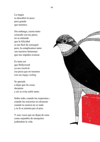 40
La magia
es descubrir lo poco
pero grande
que tenemos.
Sin embargo, cuesta tanto
coincidir con tus pares;
no se entiende
que la felicidad
es tan fácil de conseguir
pero, la complicamos tanto
son nuestros fantasmas
que nos impiden avanzar.
Es tanto así
que Hollywood
ya nos resolvió
esa pieza que no tenemos
con sus happy ending.
Se aprende
a dejar que las cosas
decanten
y así se evita sufrir tanto.
Sobre todo, cuando las respuestas no llegan
cuando las oraciones no alcanzan
cuando tu esencia no es nada
y tu fe se arrastra por el piso.
Y esas voces que no dejan de sonar
como enjambre de mosquitos
jodiéndote la vida.
 