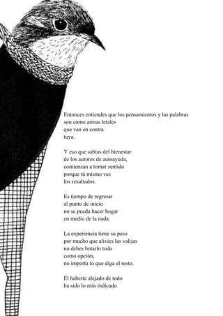 41
Entonces entiendes que los pensamientos y las palabras
son como armas letales
que van en contra
tuya.
Y eso que sabías del bienestar
de los autores de autoayuda,
comienzan a tomar sentido
porque tú mismo ves
los resultados.
Es tiempo de regresar
al punto de inicio
no se pueda hacer hogar
en medio de la nada.
La experiencia tiene su peso
por mucho que alivies las valijas
no debes botarlo todo
como opción,
no importa lo que diga el resto.
El haberte alejado de todo
ha sido lo más indicado
 