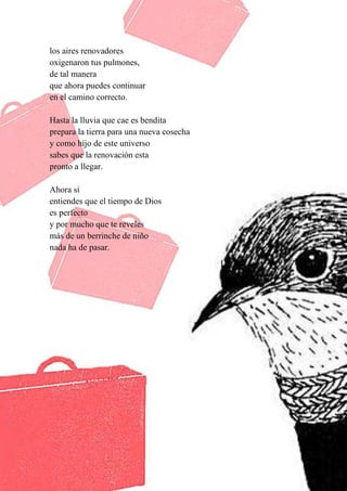 42
los aires renovadores
oxigenaron tus pulmones,
de tal manera
que ahora puedes continuar
en el camino correcto.
Hasta la lluvia que cae es bendita
prepara la tierra para una nueva cosecha
y como hijo de este universo
sabes que la renovación esta
pronto a llegar.
Ahora si
entiendes que el tiempo de Dios
es perfecto
y por mucho que te reveles
más de un berrinche de niño
nada ha de pasar.
 