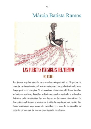 43
Márcia Batista Ramos
Las puertas invisibles del tiempo
(cuento)
Las jícaras seguían sobre la mesa una hora después del té. El queque de
naranja, estaba cubierto y el azucarero tapado. Las gradas invitando a ver
lo que pasó en el otro piso. Ni un sonido en el comedor, allí donde los años
se hicieron muchos y los niños se hicieron grandes, soplando la vela sobre
la torta a cada cumpleaños. Sus alas largas, los llevaron a otros cielos. En
los vértices del tiempo la sonrisa de la vida, la alegría por ser y estar. Las
horas endulzadas con aroma de chocolate y el eco de la algarabía de
repente, no más que de repente transformado en silencio.
LASPUERTASINVISIBLESDELTIEMPO
(CUENTO)
 