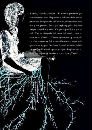 44
Silencio, silencio, silencio… El silencio profundo que
experimentas a cada día y subes el volumen de la música
para tratar de espantarlo y él no se va, solamente se hace
más y más grande… hasta que explota y grita. Entonces
apagas la música y sales. Vas por cigarrillos o por un
café. Vas en búsqueda del ruido del mundo, para no
escuchar tu silencio… Sientas en una mesa y miras, sin
ver a los transeúntes. Miras detenidamente, la mujer bella
que se acerca y pasa. No la ves. Lees el periódico del día
y te olvidas del silencio que te persigue. Simplemente, no
dejas que te persiga, lo adoptas como tuyo. ¿Y qué?
 