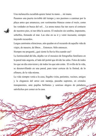 45
Una melancolía escuálida quiere lamer tu mano… mi mano.
Pasamos una puerta invisible del tiempo y nos pusimos a caminar por la
playa antes que amanezca, con vestimentas blancas como el rocío, como
las verdades en busca del sol… La arena nunca fue tan suave al contacto
de nuestros pies, ni tan tibia la aurora. El malecón sin sombra, imponente,
soberbio, frenando al mar. Las olas en su ir y venir incesante, siempre
trayendo recuerdos.
Largas caminatas silenciosas, aún quedan en el recuerdo de aquella vida de
viajes, de museos, de libros… Entonces. Sólo entonces.
Siempre me pregunté, ¿qué siente la lluvia fría cuando cae?
La luminosidad del día, dejaba ver el mosaico de fotografías familiares en
la pared más angosta, al lado del portal que divide las salas. Fotos de todos
los que un día estuvieron y de todos los que aún están. El ovillo de la vida,
se desenovillando en una pared, para tener certeza de la finitud, de lo
efímero, de la vida misma.
La vida siempre venía a la casa, llegaba visita, parientes, vecinos, amigos
y la elegancia del arroz con naranja, paseaba supremo, en cristales
transparentes, ante pupilas brillantes y sonrisas alegres de paladares
satisfechos por comer en la casa.
 