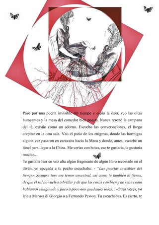46
Paso por una puerta invisible del tiempo y espío la casa, veo las ollas
humeantes y la mesa del comedor bien puesta. Nunca resonó la campana
del té, existió como un adorno. Escucho las conversaciones, el fuego
crepitar en la otra sala. Veo el patio de los enigmas, donde las hormigas
alguna vez pasaron en caravana hacia la Meca y donde, antes, escarbé un
túnel para llegar a la China. Me verías con botas, eso te gustaría, te gustaría
mucho…
Te gustaba leer en voz alta algún fragmento de algún libro recostado en el
diván, yo apegada a tu pecho escuchaba: - “Las puertas invisibles del
tiempo: Siempre tuve ese temor ancestral, así como tú también lo tienes,
de que el sol no vuelva a brillar y de que las cosas cambien y no sean como
habíamos imaginado y poco a poco nos quedemos solos.” -Otras veces, yo
leía a Marosa di Giorgio o a Fernando Pessoa. Tu escuchabas. Es cierto, te
 