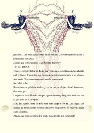 47
gustaba… Las botas cafés arriba de las rodillas. Cosechar setas silvestres y
prepararlas con arroz.
¿Sabes que todos tenemos la costumbre de partir?
TÚ. Él. TODOS.
Todos…Siempre habrá un día en que volaremos, como las cometas, al cielo
añil brillante. Y aquellos que busquen encontrarnos mirando a las alturas,
sólo verán filigranas en contraste con la inmensidad.
No habrá nubes.
Recordaremos palabras sueltas y voces que se alejan, ritual, hermanos,
descanso, paz…
Las puertas invisibles del tiempo, siguen abiertas y las gradas invitan a ver
lo que pasó en el otro piso.
Miro las jícaras sobre la mesa una hora después del té. Las migas, del
queque de naranja están comportadas sobre los paneros, no bajaron a jugar
en la alfombra.
Alguna vez me pregunté ¿sí la noche tiene miedo a la oscuridad?
 