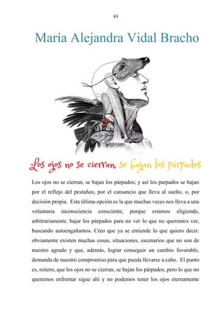 49
María Alejandra Vidal Bracho
LOS OJOS NO SE CIERRAN, SE BAJAN LOS PÁRPADOS
Los ojos no se cierran, se bajan los párpados; y así los parpados se bajan
por el reflejo del pestañeo, por el cansancio que lleva al sueño, o, por
decisión propia. Esta última opción es la que muchas veces nos lleva a una
voluntaria inconsciencia consciente, porque estamos eligiendo,
arbitrariamente, bajar los párpados para no ver lo que no queremos ver,
buscando autoengañarnos. Creo que ya se entiende lo que quiero decir:
obviamente existen muchas cosas, situaciones, escenarios que no son de
nuestro agrado y que, además, lograr conseguir un cambio favorable,
demanda de nuestro compromiso para que pueda llevarse a cabo. El punto
es, reitero, que los ojos no se cierran, se bajan los párpados, pero lo que no
queremos enfrentar sigue ahí y no podemos tener los ojos eternamente
Los ojos no se cierran, se bajan los párpados
 