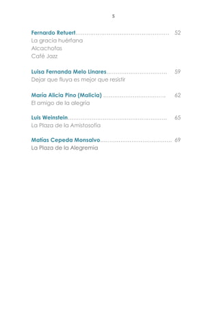 5
Fernardo Retuert…………………………………………… 52
La gracia huérfana
Alcachofas
Café Jazz
Luisa Fernanda Melo Linares…………………………… 59
Dejar que fluya es mejor que resistir
María Alicia Pino (Malicia) ……………………………. 62
El amigo de la alegría
Luis Weinstein……………………………………………… 65
La Plaza de la Amistosofía
Matías Cepeda Monsalvo………………………………… 69
La Plaza de la Alegremia
 