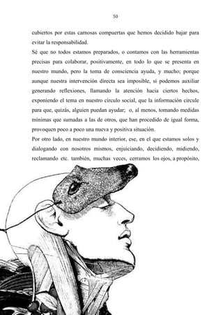 50
cubiertos por estas carnosas compuertas que hemos decidido bajar para
evitar la responsabilidad.
Sé que no todos estamos preparados, o contamos con las herramientas
precisas para colaborar, positivamente, en todo lo que se presenta en
nuestro mundo, pero la toma de consciencia ayuda, y mucho; porque
aunque nuestra intervención directa sea imposible, sí podemos auxiliar
generando reflexiones, llamando la atención hacia ciertos hechos,
exponiendo el tema en nuestro círculo social, que la información circule
para que, quizás, alguien puedan ayudar; o, al menos, tomando medidas
mínimas que sumadas a las de otros, que han procedido de igual forma,
provoquen poco a poco una nueva y positiva situación.
Por otro lado, en nuestro mundo interior, ese, en el que estamos solos y
dialogando con nosotros mismos, enjuiciando, decidiendo, midiendo,
reclamando etc. también, muchas veces, cerramos los ojos, a propósito,
 