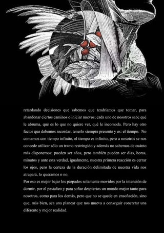 51
retardando decisiones que sabemos que tendríamos que tomar, para
abandonar ciertos caminos o iniciar nuevos; cada uno de nosotros sabe qué
le abruma, qué es lo que no quiere ver, qué le incomoda. Pero hay otro
factor que debemos recordar, tenerlo siempre presente y es: el tiempo. No
contamos con tiempo infinito, el tiempo es infinito, pero a nosotros se nos
concede utilizar sólo un tramo restringido y además no sabemos de cuánto
más disponemos; pueden ser años, pero también pueden ser días, horas,
minutos y ante esta verdad, igualmente, nuestra primera reacción es cerrar
los ojos, pero la certeza de la duración delimitada de nuestra vida nos
atrapará, lo queramos o no.
Por eso es mejor bajar los párpados solamente movidos por la intención de
dormir, por el pestañeo y para soñar despiertos un mundo mejor tanto para
nosotros, como para los demás, pero que no se quede en ensoñación, sino
que, más bien, sea una planear que nos mueva a conseguir concretar una
diferente y mejor realidad.
 