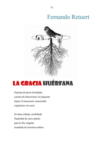 52
Fernando Retuert
LA GRACIA HUÉRFANA
Esponja de poros heredados
camino de absorciones sin degustar
lejano el transcurrir conociendo
espejismos sin oasis
El alma cribada, acribillada
fragilidad de suave pétalo
para la flor singular
inundada de torrentes turbios
La gracia huérfana
 