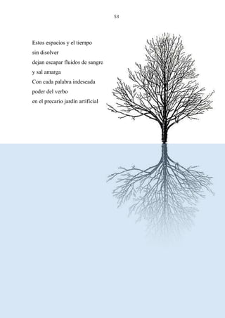 53
Estos espacios y el tiempo
sin disolver
dejan escapar fluidos de sangre
y sal amarga
Con cada palabra indeseada
poder del verbo
en el precario jardín artificial
 