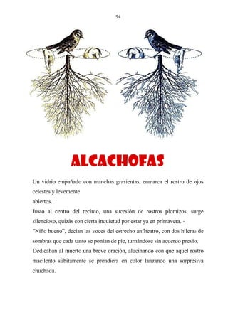 54
ALCACHOFAS
Un vidrio empañado con manchas grasientas, enmarca el rostro de ojos
celestes y levemente
abiertos.
Justo al centro del recinto, una sucesión de rostros plomizos, surge
silencioso, quizás con cierta inquietud por estar ya en primavera. -
"Niño bueno”, decían las voces del estrecho anfiteatro, con dos hileras de
sombras que cada tanto se ponían de pie, turnándose sin acuerdo previo.
Dedicaban al muerto una breve oración, alucinando con que aquel rostro
macilento súbitamente se prendiera en color lanzando una sorpresiva
chuchada.
alcachofas
 