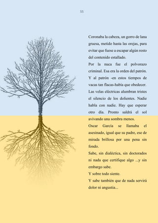 55
Coronaba la cabeza, un gorro de lana
gruesa, metido hasta las orejas, para
evitar que fuese a escapar algún resto
del contenido estallado.
Por la nuca fue el polvorazo
criminal. Esa era la orden del patrón.
Y al patrón -en estos tiempos de
vacas tan flacas-había que obedecer.
Las velas eléctricas alumbran tristes
el silencio de los dolientes. Nadie
habla con nadie. Hay que esperar
otro día. Pronto saldrá el sol
avivando una sombra menos.
Oscar García se llamaba el
asesinado, igual que su padre, ese de
mirada brillosa por una pena sin
fondo.
Sabe, sin dialéctica, sin doctorados
ni nada que certifique algo ...y sin
embargo sabe.
Y sobre todo siente.
Y sabe también que de nada servirá
dolor ni angustia...
 