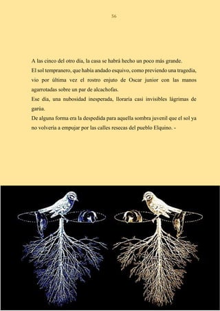 56
A las cinco del otro día, la casa se habrá hecho un poco más grande.
El sol tempranero, que había andado esquivo, como previendo una tragedia,
vio por última vez el rostro enjuto de Oscar junior con las manos
agarrotadas sobre un par de alcachofas.
Ese día, una nubosidad inesperada, lloraría casi invisibles lágrimas de
garúa.
De alguna forma era la despedida para aquella sombra juvenil que el sol ya
no volvería a empujar por las calles resecas del pueblo Elquino. -
 