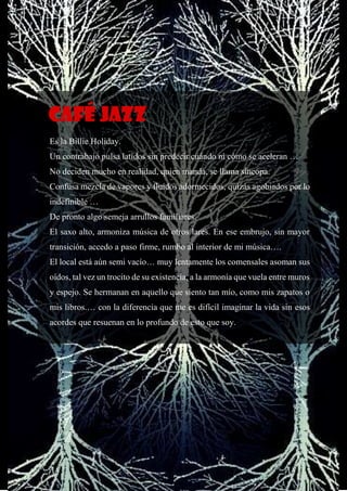 57
Es la Billie Holiday.
Un contrabajo pulsa latidos sin predecir cuándo ni cómo se aceleran …
No deciden mucho en realidad, quien manda, se llama síncopa.
Confusa mezcla de vapores y fluidos adormecidos, quizás agobiados por lo
indefinible …
De pronto algo semeja arrullos familiares.
El saxo alto, armoniza música de otros lares. En ese embrujo, sin mayor
transición, accedo a paso firme, rumbo al interior de mi música….
El local está aún semi vacío… muy lentamente los comensales asoman sus
oídos, tal vez un trocito de su existencia, a la armonía que vuela entre muros
y espejo. Se hermanan en aquello que siento tan mío, como mis zapatos o
mis libros.… con la diferencia que me es difícil imaginar la vida sin esos
acordes que resuenan en lo profundo de esto que soy.
Café jazz
 