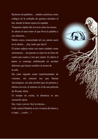 58
Rumores de palabras… señales acústicas como
códigos de la cofradía de quienes atienden el
bar, donde la barra sujeta mi espalda.
Traqueteo rápido del servicio entre las mesas.
Es ahora el saxo tenor el que lleva la palabra y
sus silencios…
Medio ronco, trasnochado tal vez, jamás caerá
en la afonía… ¡hay tanto que decir!
El piano salpica notas con tanto cuidado como
entusiasmo… las piernas se mueven al ritmo de
cuatro por cuatro y tres por cuatro. Es ahora el
piano se sumerge embelesado en acordes
dulzones que hacen cambiar el aroma de
la sala.
Sin estar signado como experimentador de
visiones, sin conocer eso que llaman
alucinógeno, sin más alcohol que mi primera y
última cerveza, el entorno es el de una película
de Woody Allen.
El tiempo no existe, la distancia es una
sensación ajena.
Soy viejo o joven. Soy la música...
Café central Madrid, es mi vivencia del ahora y
el aquí ... ¡vuelo …!
 