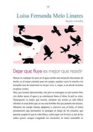 59
Luisa Fernanda Melo Linares
Bogotá- Colombia
Dejar que fluya es mejor que resistir
Pensar en sumergir los pies en el agua resulta una sensación fascinante, de
hecho, es el mejor estímulo para mi cuerpo, muchas veces lo asimilo a la
montaña rusa de emociones en la que vivo, o, mejor, a un día de invierno
en pleno verano.
Hoy, por razones desconocidas, mis pies se sumergen en este océano frío,
mis dedos tocan el agua y se estremecen hasta el alma, la piel se eriza.
Sumergirme es mejor que resistir, mientras me resisto es más difícil
afrontar el cruel dolor que ca usa este horrible frio que penetra mis huesos.
Mientras mi cuerpo intenta adaptarse y convivir con el hielo, el único
pensamiento que permanece es proteger el fuego de mi corazón, que
permite aceptar lo que la vida ofrece, como jugar con la nieve y reír de las
nubes grises; aunque congelada me encuentro, lo único razonable es
Dejar que fluya es mejor que resistir
 