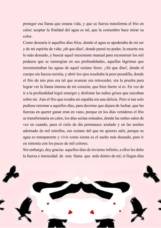 60
proteger esa llama que emana vida, y que su fuerza transforma el frio en
calor; aceptar la frialdad del agua es tal, que la costumbre hace mirar su
color.
Como desearía ir aquellos días fríos, donde el agua se apoderaba de mi ser
y de mi espíritu de vida; ¡ah que días!, donde pensé no poder, la muerte era
lo más deseado, y buscar aquel inexistente manual para reconstruir los mil
pedazos que se sumergían en sus profundidades, aquellas lágrimas que
incrementaban las aguas de aquel océano feroz. ¡Ah que días!, donde el
cuerpo sin fuerza resistía, y abrir los ojos resultaba la peor pesadilla, donde
el frío de mis pies era tal que avanzar era retroceder, era la prueba para
lograr ver la llama intensa de mi corazón, que bien fuerte sí es. En vez de
ir a la profundidad logré emerger y disfrutar las nubes grises que surcaban
sobre mí. Aún el frio que rozaba mi espalda era una delicia. Pero si tan solo
pudiese retornar a aquellos días, para decirme que dejara de luchar, que las
fuerzas en querer ganar eran en vano, porque en los días venideros el frío
se transformaría en calor, los días serían soleados, donde las nubes salen de
vez en cuando, pues el cielo de día permanece azulado y en las noches
adornado de mil estrellas, ese océano del que no quieres salir, porque su
agua es transparente y vivir como sirena es el sueño más deseado, para ir
en sintonía con los peces de mil colores.
Sin embargo, doy gracias aquellos días de invierno infinito, a ellos les debo
la fuerza e intensidad de esta llama que arde dentro de mí; si llegan días
 