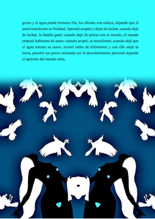 61
grises y el agua puede tornarse fría, los afronto con rudeza, dejando que el
amor transforme su frialdad. Aprendí aceptar y dejar de luchar, cuando dejé
de luchar, la batalla gané; cuando dejé de pelear con el mundo, el mundo
empezó hablarme de amor; cuando acepté, se transformó; cuando dejé que
el agua tomara su curso, recorrí miles de kilómetros y con ella mojé la
tierra, penetré sus poros iniciando así el descubrimiento personal dejando
el apremio del mundo atrás.
 