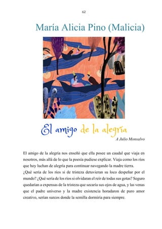 62
María Alicia Pino (Malicia)
EL AMIGO DE LA ALEGRÍA
A Julio Monsalvo
El amigo de la alegría nos enseñó que ella posee un caudal que viaja en
nosotros, más allá de lo que la poesía pudiese explicar. Viaja como los ríos
que hoy luchan de alegría para continuar navegando la madre tierra.
¿Qué sería de los ríos si de tristeza detuvieran su loco despeñar por el
mundo? ¿Qué sería de los ríos si olvidaran el reír de todas sus gotas? Seguro
quedarían a expensas de la tristeza que secaría sus ojos de agua, y las venas
que el padre universo y la madre existencia horadaron de puro amor
creativo, serían surcos donde la semilla dormiría para siempre.
El amigo de la alegría
 