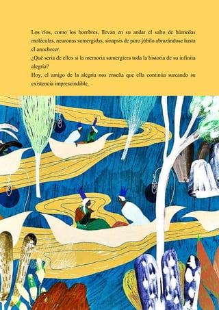 63
Los ríos, como los hombres, llevan en su andar el salto de húmedas
moléculas, neuronas sumergidas, sinapsis de puro júbilo abrazándose hasta
el anochecer.
¿Qué sería de ellos si la memoria sumergiera toda la historia de su infinita
alegría?
Hoy, el amigo de la alegría nos enseña que ella continúa surcando su
existencia imprescindible.
 