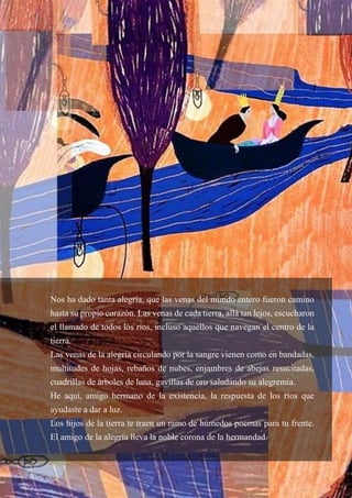 64
Nos ha dado tanta alegría, que las venas del mundo entero fueron camino
hasta su propio corazón. Las venas de cada tierra, allá tan lejos, escucharon
el llamado de todos los ríos, incluso aquellos que navegan el centro de la
tierra.
Las venas de la alegría circulando por la sangre vienen como en bandadas,
multitudes de hojas, rebaños de nubes, enjambres de abejas resucitadas,
cuadrillas de árboles de luna, gavillas de oro saludando su alegremia.
He aquí, amigo hermano de la existencia, la respuesta de los ríos que
ayudaste a dar a luz.
Los hijos de la tierra te traen un ramo de húmedos poemas para tu frente.
El amigo de la alegría lleva la noble corona de la hermandad.
 