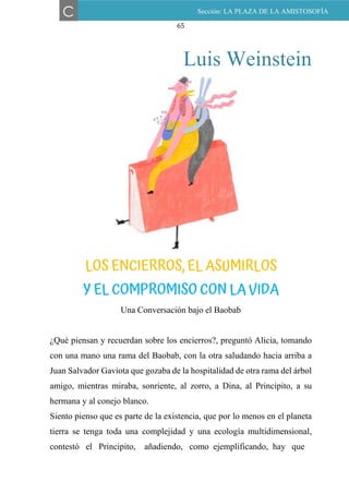 65
Luis Weinstein
LOS ENCIERROS, EL ASUMIRLOS Y EL COMPROMISO CON
LA VIDA
Una Conversación bajo el Baobab
¿Qué piensan y recuerdan sobre los encierros?, preguntó Alicia, tomando
con una mano una rama del Baobab, con la otra saludando hacia arriba a
Juan Salvador Gaviota que gozaba de la hospitalidad de otra rama del árbol
amigo, mientras miraba, sonriente, al zorro, a Dina, al Principito, a su
hermana y al conejo blanco.
Siento pienso que es parte de la existencia, que por lo menos en el planeta
tierra se tenga toda una complejidad y una ecología multidimensional,
contestó el Principito, añadiendo, como ejemplificando, hay que
C Sección: LA PLAZA DE LA AMISTOSOFÍA
LOS ENCIERROS, EL ASUMIRLOS
Y EL COMPROMISO CON LA VIDA
 