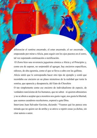 66
diferenciar el sentirse encerrado, el estar encerrado, el ser encerrado …
empezando por mirar a Alicia, para seguir con los ojos puestos en el zorro,
tal vez esperando continuación o rectificación.
El Zorro hizo una reverencia juguetona cómica a Alicia y al Principito y,
como era de esperar, no sorprendió al agregar, hay encierros específicos,
odiosos, de alta egoemia, como el que se lleva a cabo con las gallinas.
Alicia sintió que le correspondía hacer otro tipo de ejemplo y contó que
recordaba ese encierro en un plano misterioso de la realidad que tenía la
sonrisa, que aparecía y desaparecía, del Gato de Cheschire
O tan simplemente como ese encierro de individualismo de especie, de
verdadero narcisismo de los humanos, que no saben ni quieren abrazarnos
y no se abren a aceptar que a nosotros nos gusta vagar, nos gusta la libertad,
que seamos cazadores recolectores, expresó a gata Dina.
Interviene Juan Salvador Gaviota, diciendo: “Veamos qué les parece esta
mirada que no quiere ser de arriba y se atreve a repetir cosas ya dichas, sin
citar autora o autor.
 