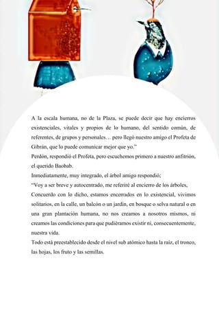 67
A la escala humana, no de la Plaza, se puede decir que hay encierros
existenciales, vitales y propios de lo humano, del sentido común, de
referentes, de grupos y personales… pero llegó nuestro amigo el Profeta de
Gibrán, que lo puede comunicar mejor que yo.”
Perdón, respondió el Profeta, pero escuchemos primero a nuestro anfitrión,
el querido Baobab.
Inmediatamente, muy integrado, el árbol amigo respondió;
“Voy a ser breve y autocentrado, me referiré al encierro de los árboles,
Concuerdo con lo dicho, estamos encerrados en lo existencial, vivimos
solitarios, en la calle, un balcón o un jardín, en bosque o selva natural o en
una gran plantación humana, no nos creamos a nosotros mismos, ni
creamos las condiciones para que pudiéramos existir ni, consecuentemente,
nuestra vida.
Todo está preestablecido desde el nivel sub atómico hasta la raíz, el tronco,
las hojas, los fruto y las semillas.
 