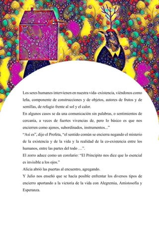 68
Los seres humanos intervienen en nuestra vida- existencia, viéndonos como
leña, componente de construcciones y de objetos, autores de frutos y de
semillas, de refugio frente al sol y el calor.
En algunos casos se da una comunicación sin palabras, o sentimientos de
cercanía, a veces de fuertes vivencias de, pero lo básico es que nos
encierren como ajenos, subordinados, instrumentos...”
“Así es”, dijo el Profeta, “el sentido común se encierra negando el misterio
de la existencia y de la vida y la realidad de la co-existencia entre los
humanos, entre las partes del todo …”.
El zorro aduce como un corolario: “El Principito nos dice que lo esencial
es invisible a los ojos.”
Alicia abrió las puertas al encuentro, agregando.
Y Julio nos enseñó que se hacía posible enfrentar los diversos tipos de
encierro aportando a la victoria de la vida con Alegremia, Amistosofía y
Esperanza.
 